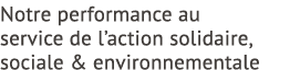 Notre performance au service de l’action solidaire, sociale & environnementale