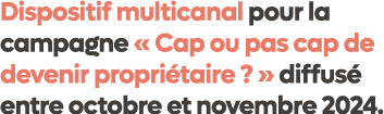 Dispositif multicanal pour la campagne « Cap ou pas cap de devenir propri taire ? » diffus entre octobre et novembre...